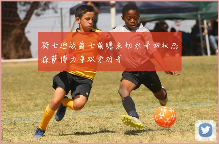 骑士迎战爵士前瞻米切尔寻回状态森萨博力争双杀对手