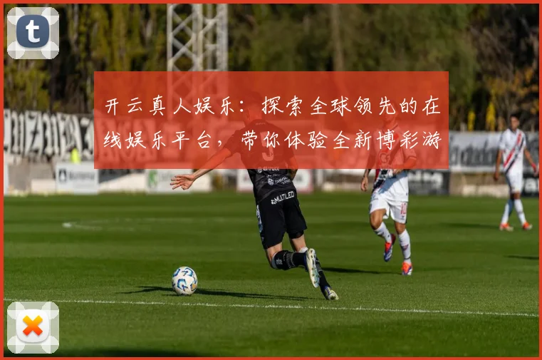 开云真人娱乐：探索全球领先的在线娱乐平台，带你体验全新博彩游戏世界