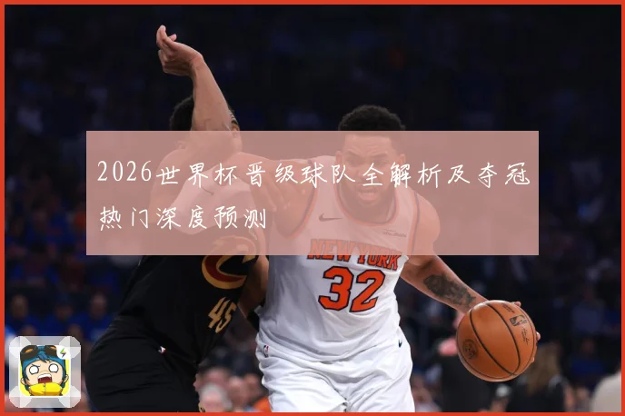 2026世界杯晋级球队全解析及夺冠热门深度预测