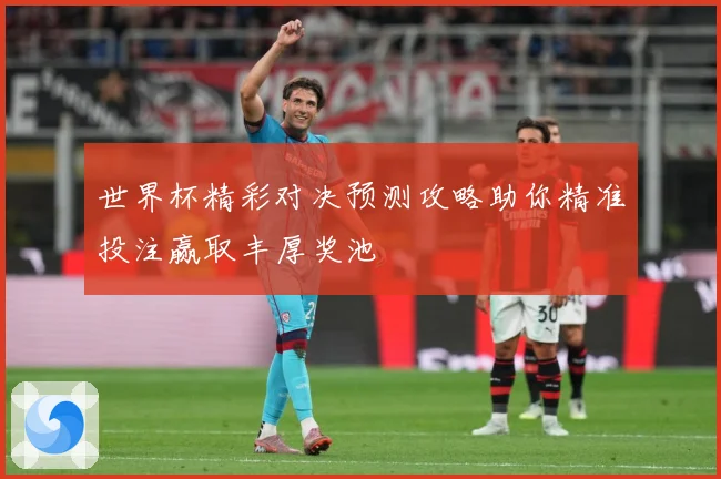 世界杯精彩对决预测攻略助你精准投注赢取丰厚奖池