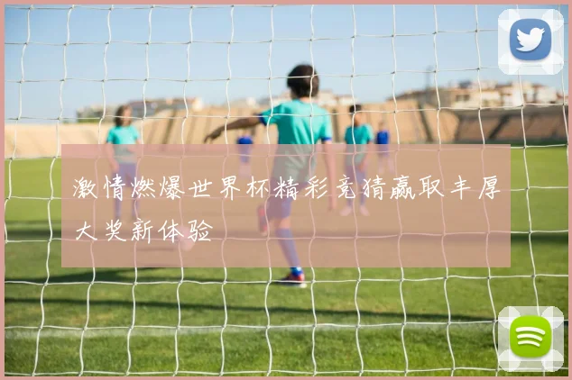 激情燃爆世界杯精彩竞猜赢取丰厚大奖新体验