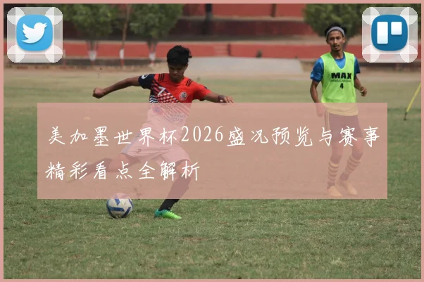 美加墨世界杯2026盛况预览与赛事精彩看点全解析