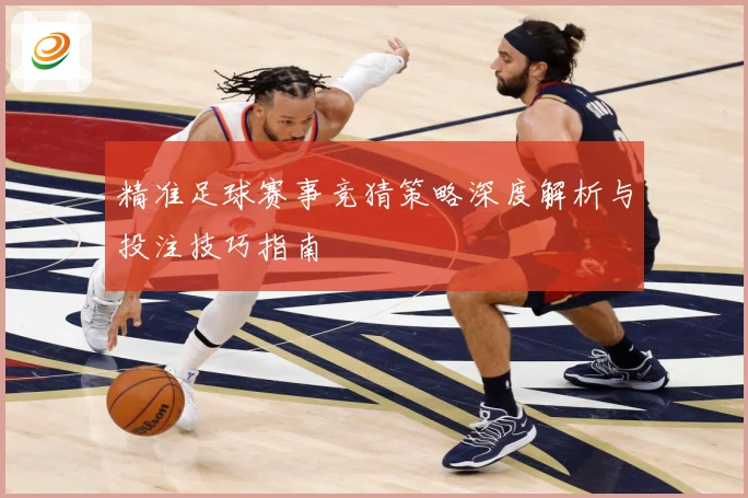 精准足球赛事竞猜策略深度解析与投注技巧指南