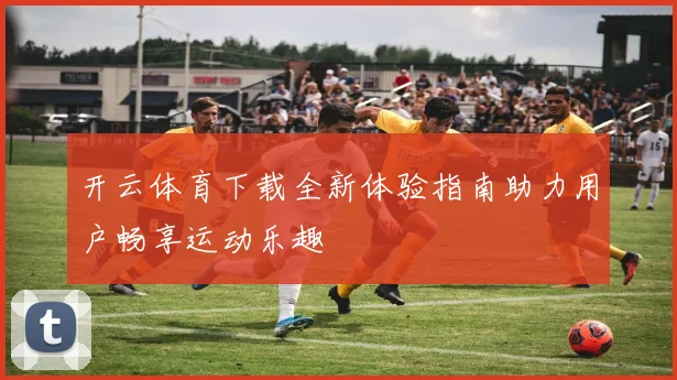 开云体育下载全新体验指南助力用户畅享运动乐趣