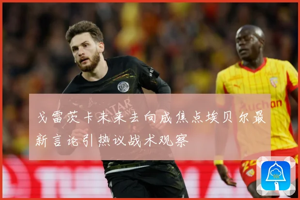 戈雷茨卡未来去向成焦点埃贝尔最新言论引热议战术观察
