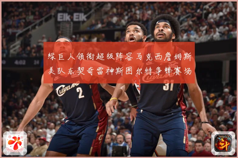 绿巨人领衔超级阵容马克西詹姆斯美队东契奇雷神斯图尔特争锋赛场复盘