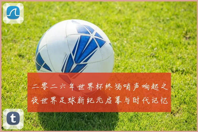 二零二六年世界杯终场哨声响起之夜世界足球新纪元启幕与时代记忆