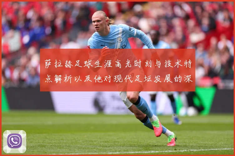 萨拉赫足球生涯高光时刻与技术特点解析以及他对现代足坛发展的深远影响