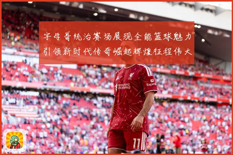 字母哥统治赛场展现全能篮球魅力引领新时代传奇崛起辉煌征程伟大