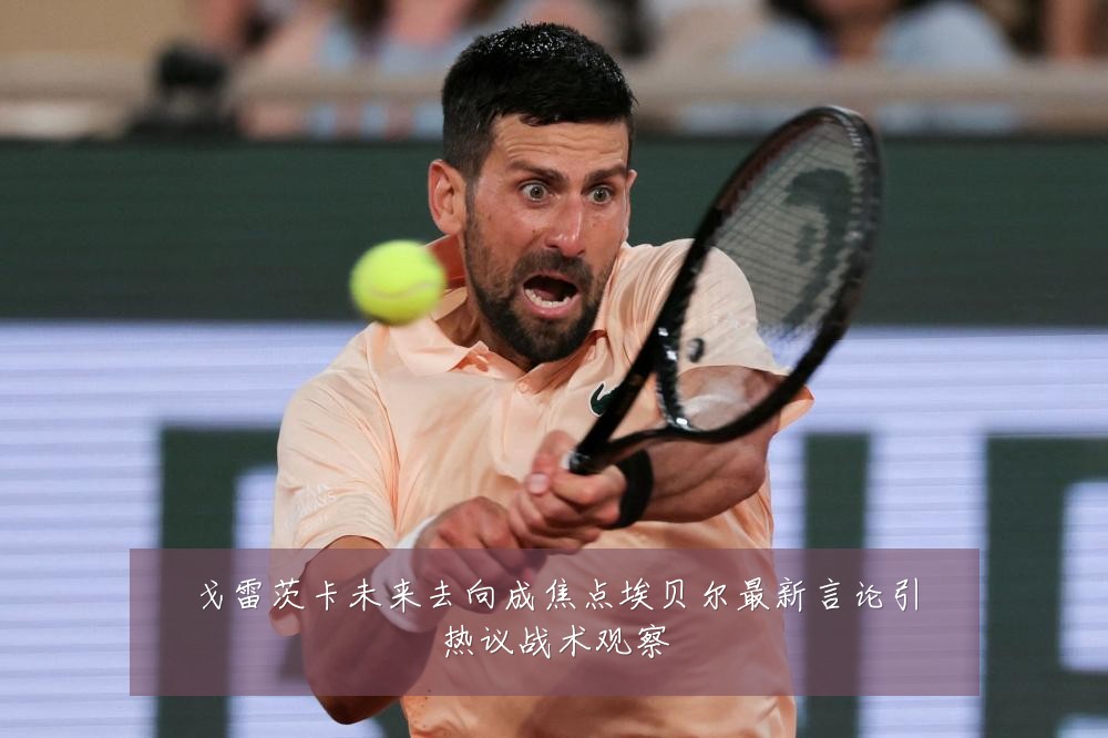 戈雷茨卡未来去向成焦点埃贝尔最新言论引热议战术观察